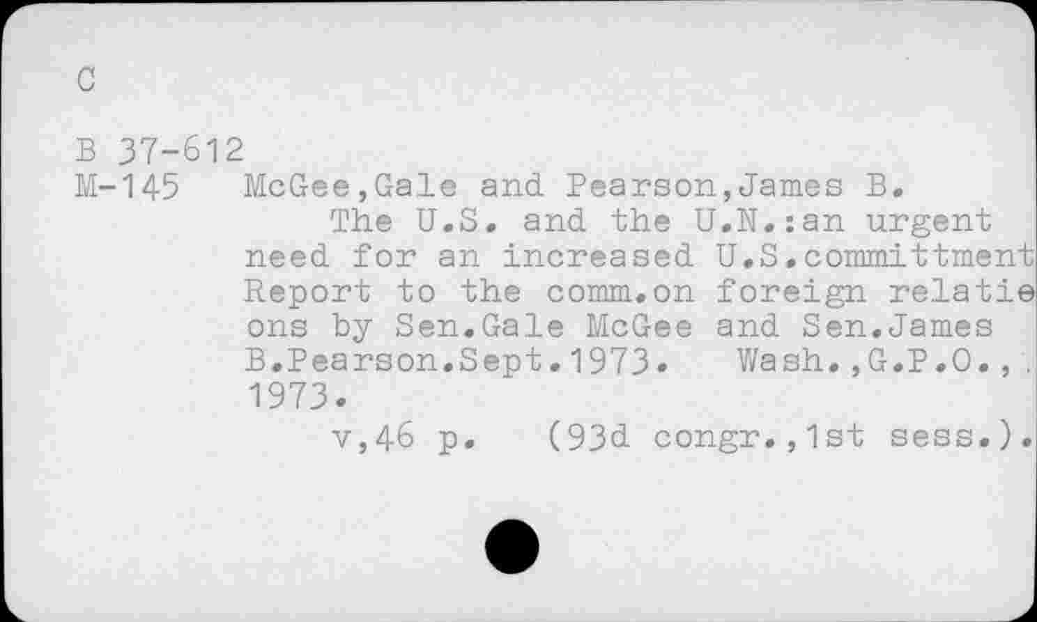 ﻿B 37-612
M-145 McGee,Gale and Pearson,James B.
The U.S. and the U.N.:an urgent need for an increased U.S.committment Report to the comm.on foreign relatie ons by Sen.Gale McGee and Sen.James B.Pearson.Sept.1973«	Wash.,G.P.O.,.
1973.
v,46 p. (93d congr.,1st sess.).